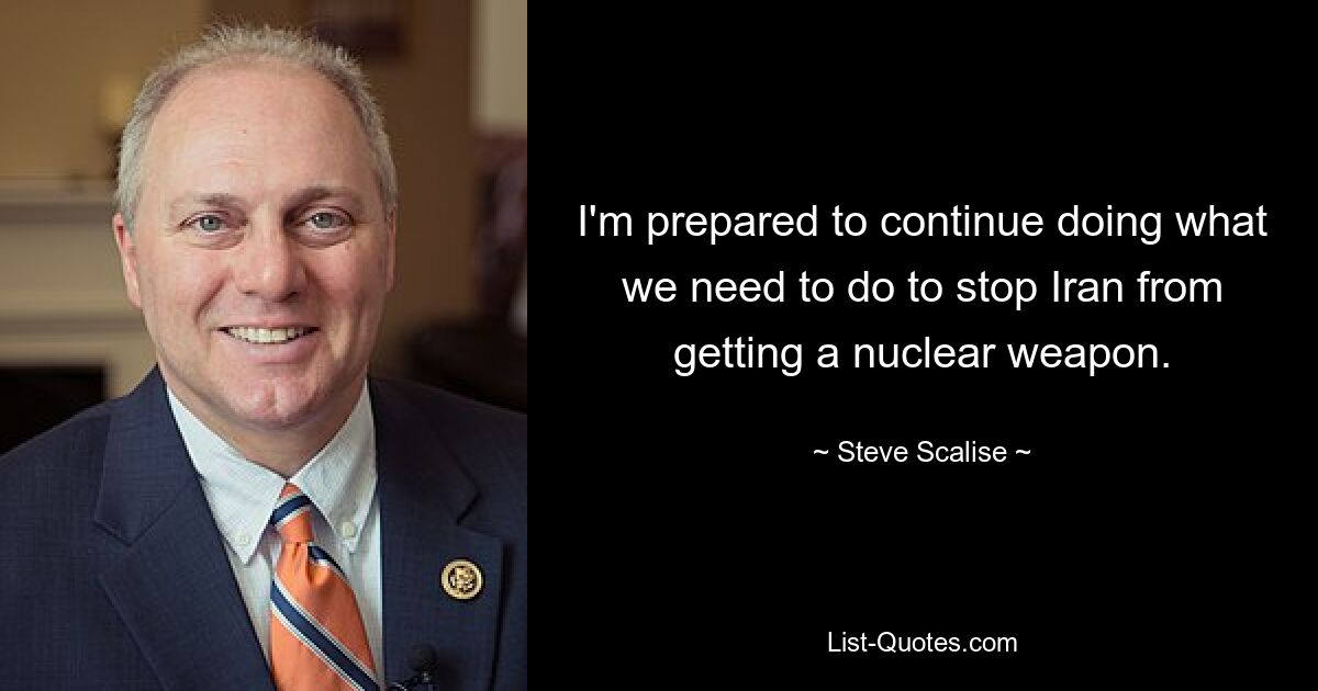 I'm prepared to continue doing what we need to do to stop Iran from getting a nuclear weapon. — © Steve Scalise