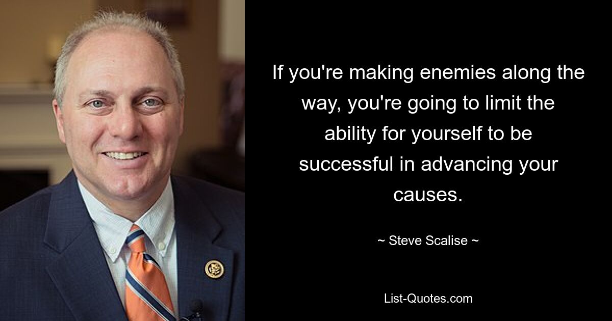 If you're making enemies along the way, you're going to limit the ability for yourself to be successful in advancing your causes. — © Steve Scalise