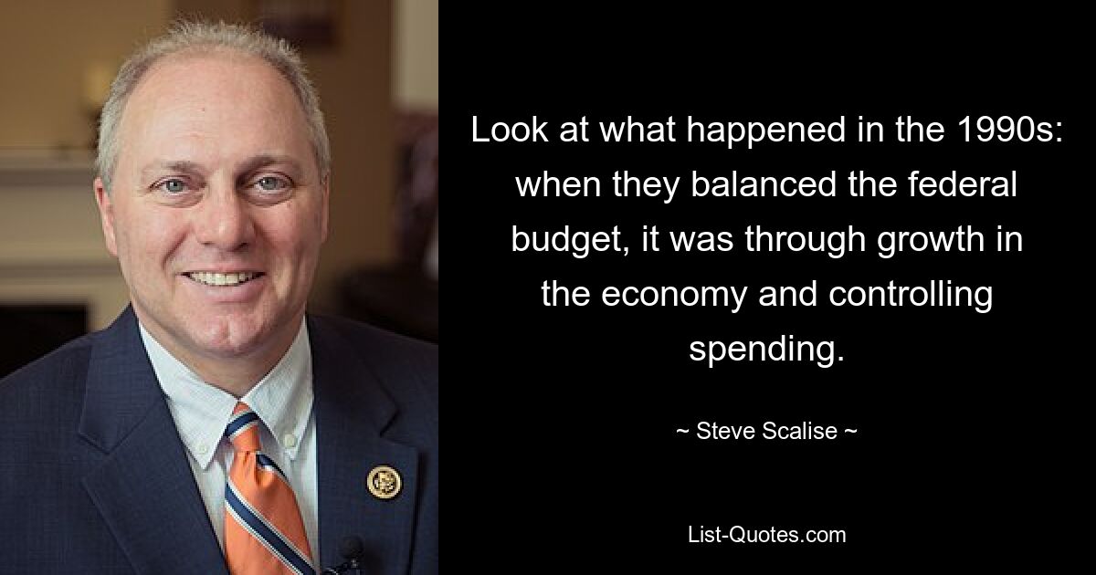 Look at what happened in the 1990s: when they balanced the federal budget, it was through growth in the economy and controlling spending. — © Steve Scalise