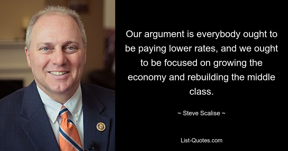 Our argument is everybody ought to be paying lower rates, and we ought to be focused on growing the economy and rebuilding the middle class. — © Steve Scalise