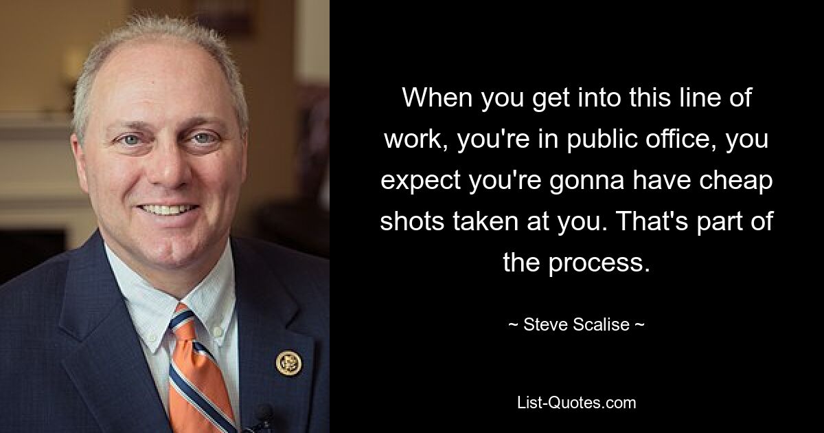 When you get into this line of work, you're in public office, you expect you're gonna have cheap shots taken at you. That's part of the process. — © Steve Scalise