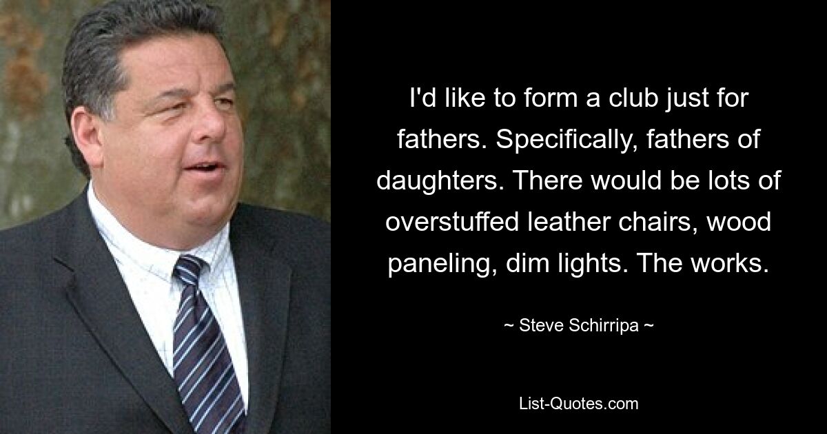 I'd like to form a club just for fathers. Specifically, fathers of daughters. There would be lots of overstuffed leather chairs, wood paneling, dim lights. The works. — © Steve Schirripa