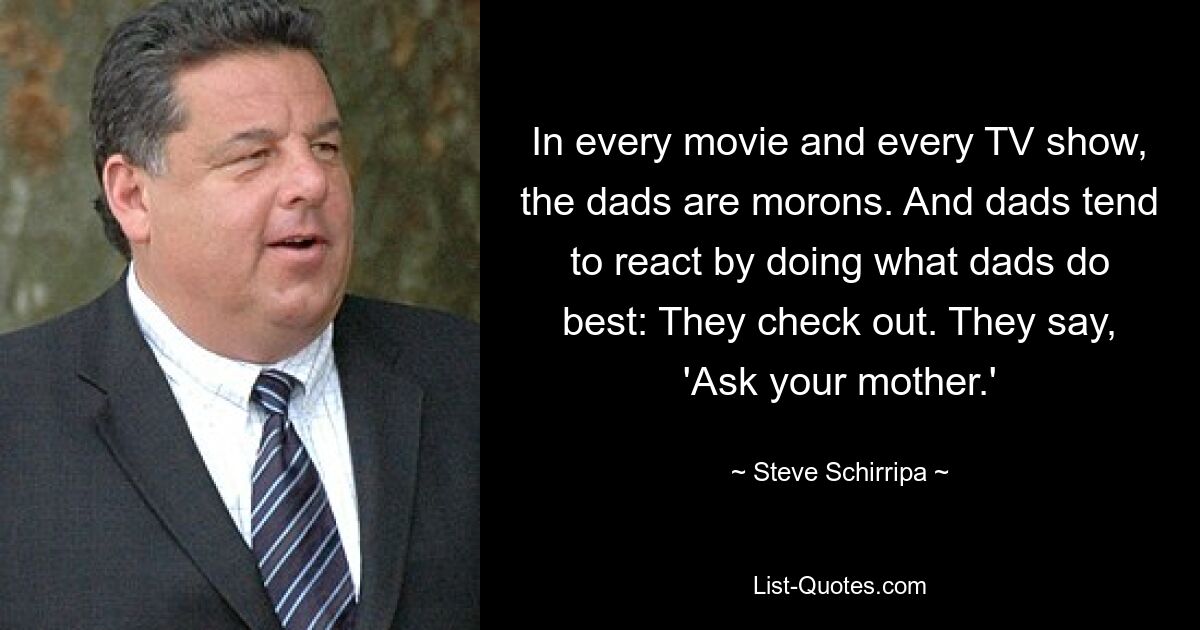 In every movie and every TV show, the dads are morons. And dads tend to react by doing what dads do best: They check out. They say, 'Ask your mother.' — © Steve Schirripa