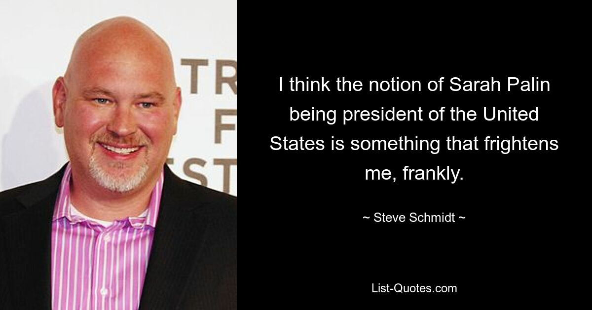 I think the notion of Sarah Palin being president of the United States is something that frightens me, frankly. — © Steve Schmidt