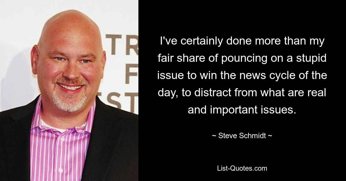 I've certainly done more than my fair share of pouncing on a stupid issue to win the news cycle of the day, to distract from what are real and important issues. — © Steve Schmidt