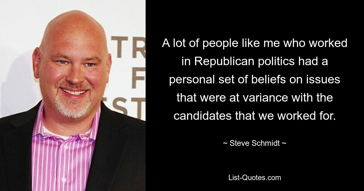 A lot of people like me who worked in Republican politics had a personal set of beliefs on issues that were at variance with the candidates that we worked for. — © Steve Schmidt