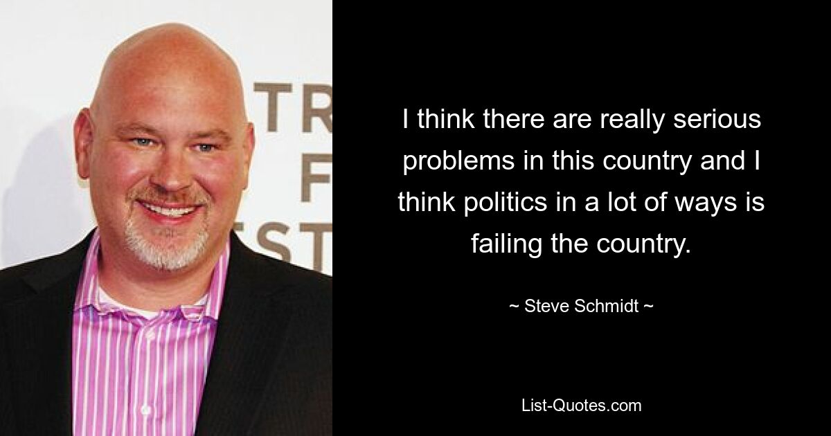 I think there are really serious problems in this country and I think politics in a lot of ways is failing the country. — © Steve Schmidt