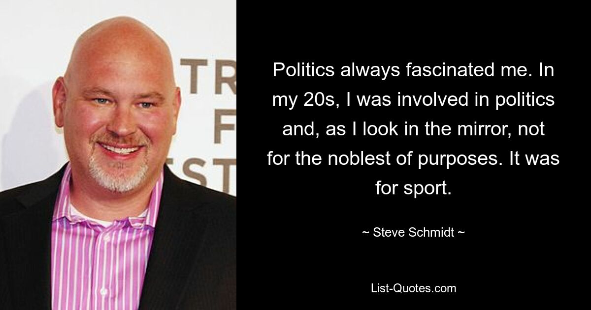 Politics always fascinated me. In my 20s, I was involved in politics and, as I look in the mirror, not for the noblest of purposes. It was for sport. — © Steve Schmidt