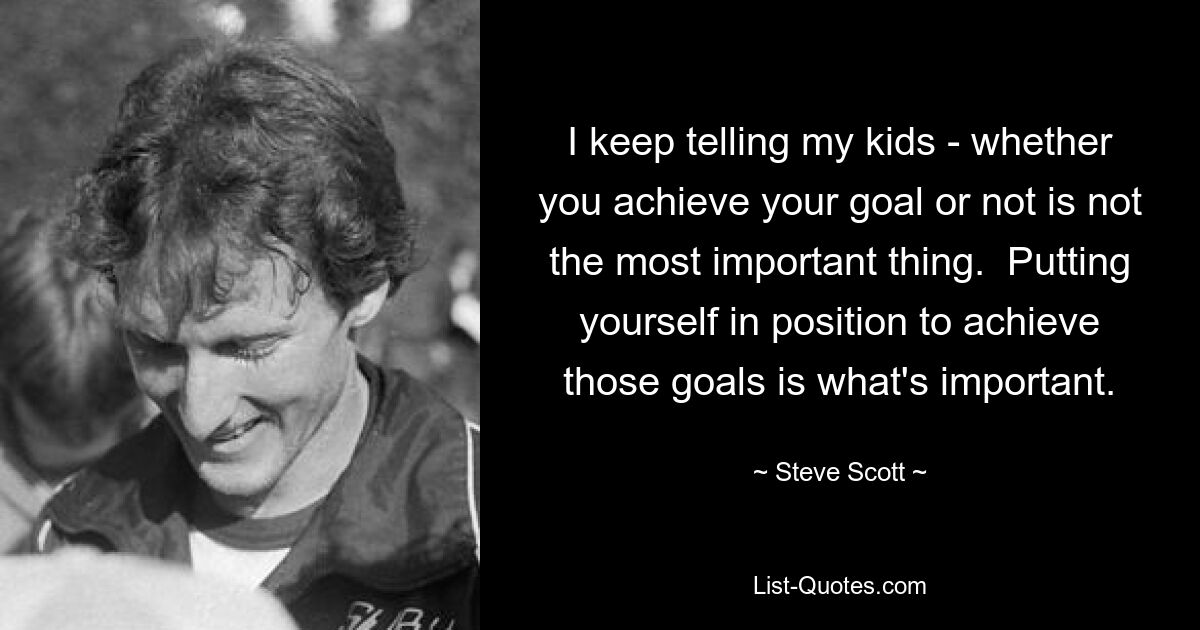 I keep telling my kids - whether you achieve your goal or not is not the most important thing.  Putting yourself in position to achieve those goals is what's important. — © Steve Scott