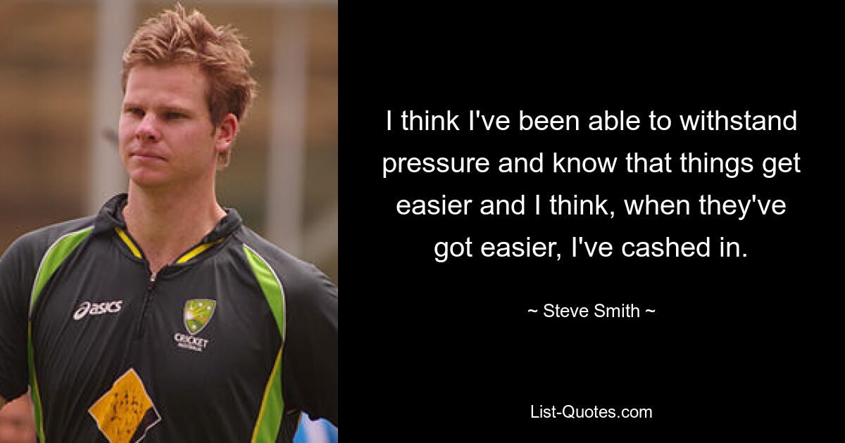 I think I've been able to withstand pressure and know that things get easier and I think, when they've got easier, I've cashed in. — © Steve Smith