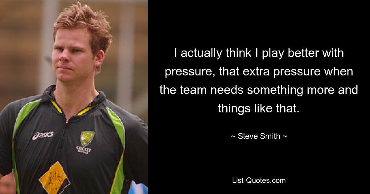 I actually think I play better with pressure, that extra pressure when the team needs something more and things like that. — © Steve Smith