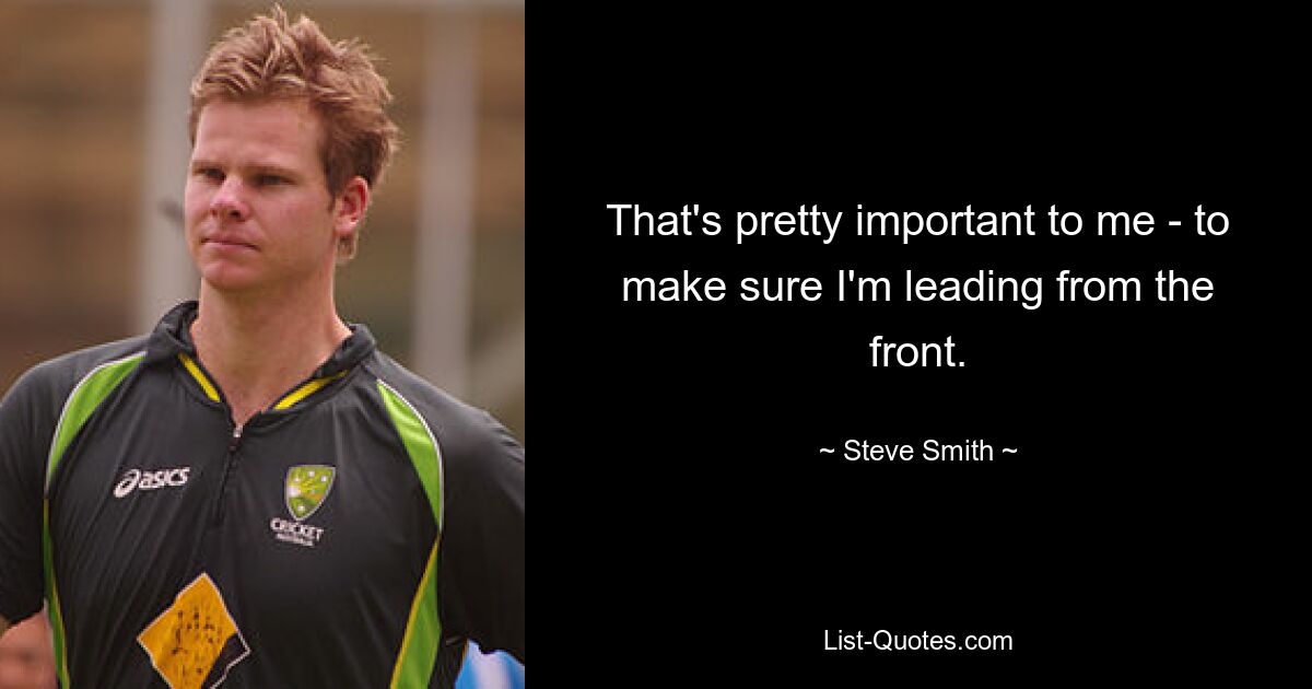 That's pretty important to me - to make sure I'm leading from the front. — © Steve Smith