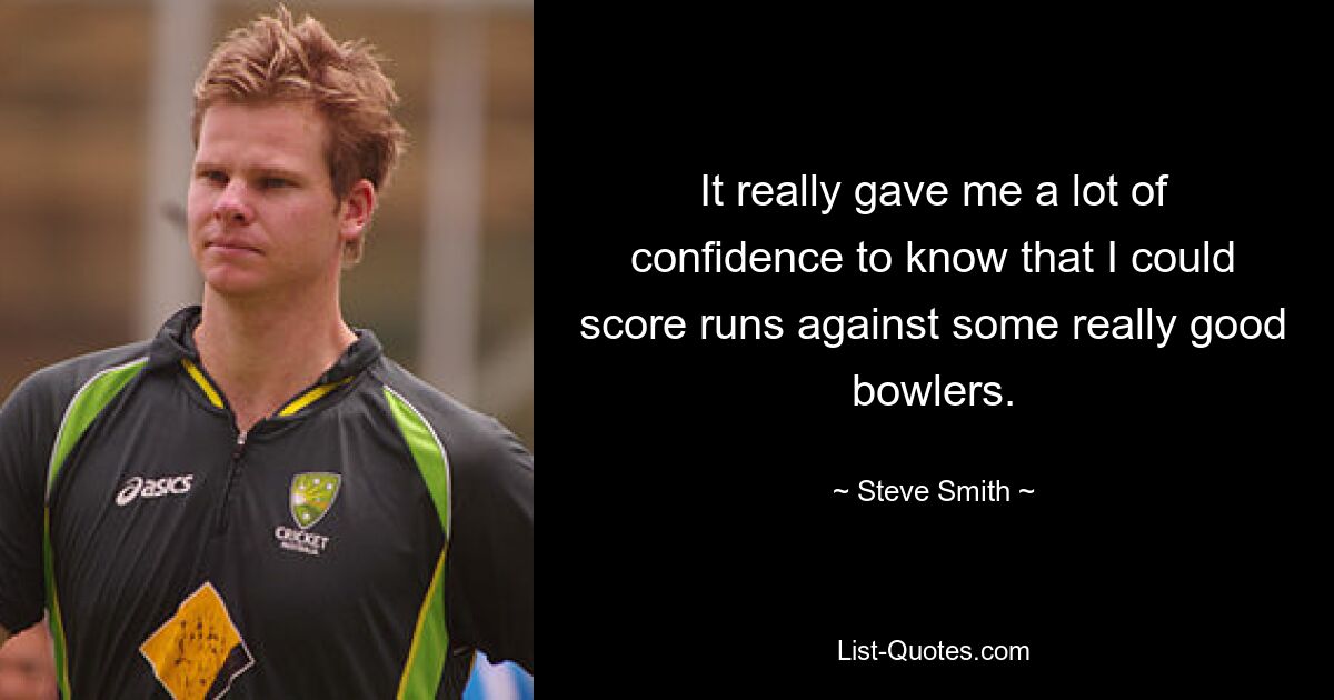 It really gave me a lot of confidence to know that I could score runs against some really good bowlers. — © Steve Smith