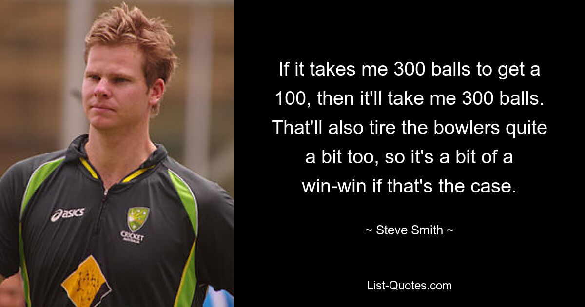 If it takes me 300 balls to get a 100, then it'll take me 300 balls. That'll also tire the bowlers quite a bit too, so it's a bit of a win-win if that's the case. — © Steve Smith