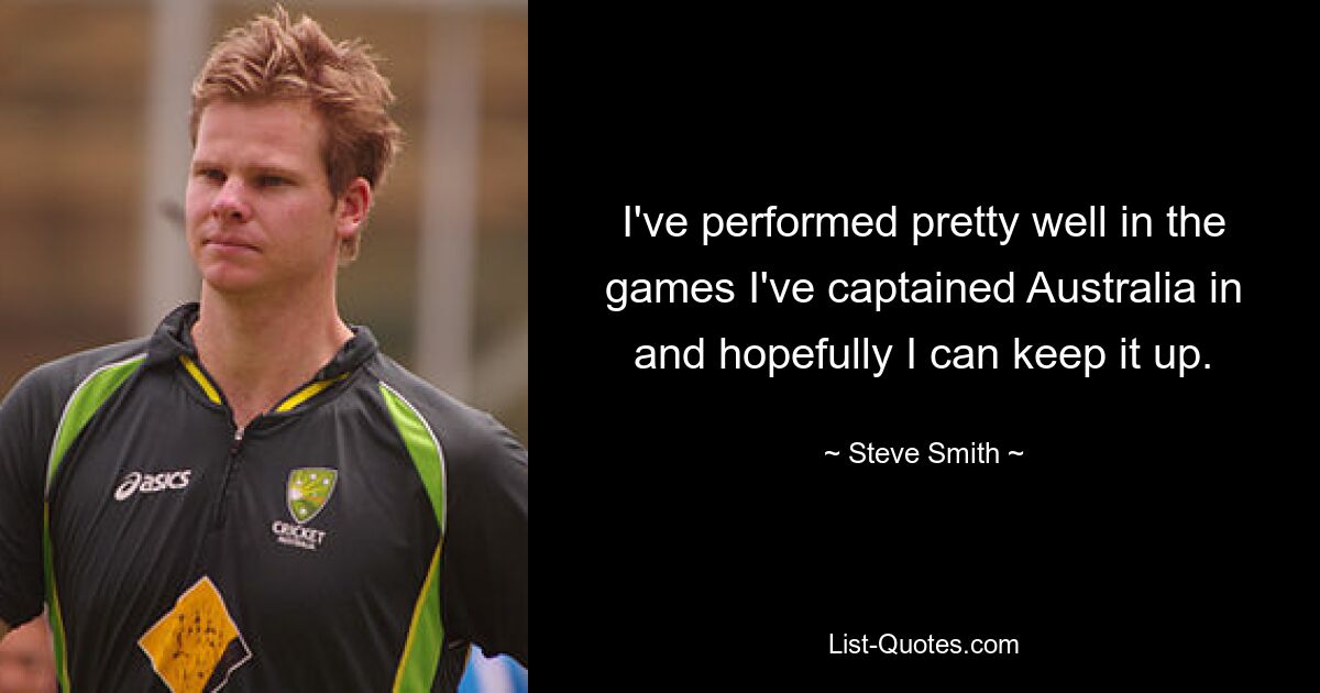 I've performed pretty well in the games I've captained Australia in and hopefully I can keep it up. — © Steve Smith