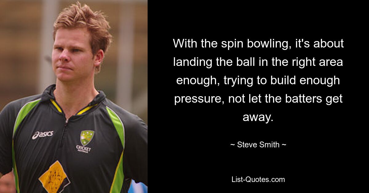 With the spin bowling, it's about landing the ball in the right area enough, trying to build enough pressure, not let the batters get away. — © Steve Smith