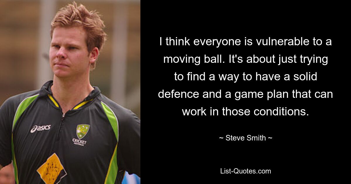 I think everyone is vulnerable to a moving ball. It's about just trying to find a way to have a solid defence and a game plan that can work in those conditions. — © Steve Smith