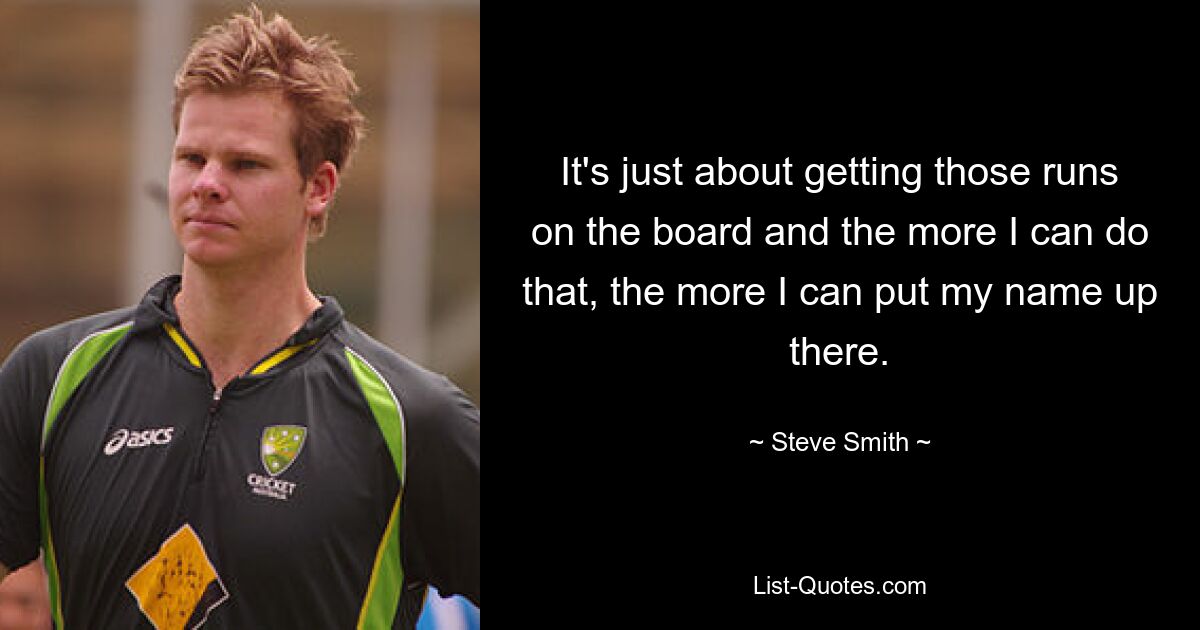 It's just about getting those runs on the board and the more I can do that, the more I can put my name up there. — © Steve Smith