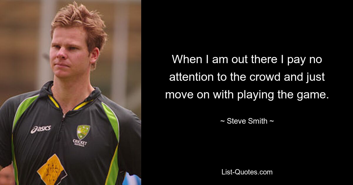 When I am out there I pay no attention to the crowd and just move on with playing the game. — © Steve Smith