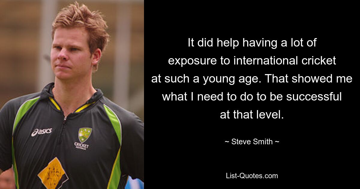 It did help having a lot of exposure to international cricket at such a young age. That showed me what I need to do to be successful at that level. — © Steve Smith