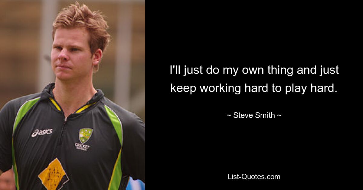 I'll just do my own thing and just keep working hard to play hard. — © Steve Smith