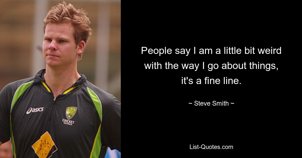 People say I am a little bit weird with the way I go about things, it's a fine line. — © Steve Smith