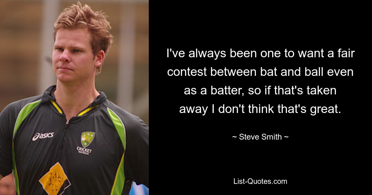 I've always been one to want a fair contest between bat and ball even as a batter, so if that's taken away I don't think that's great. — © Steve Smith