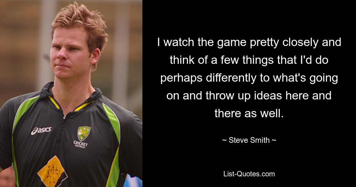 I watch the game pretty closely and think of a few things that I'd do perhaps differently to what's going on and throw up ideas here and there as well. — © Steve Smith