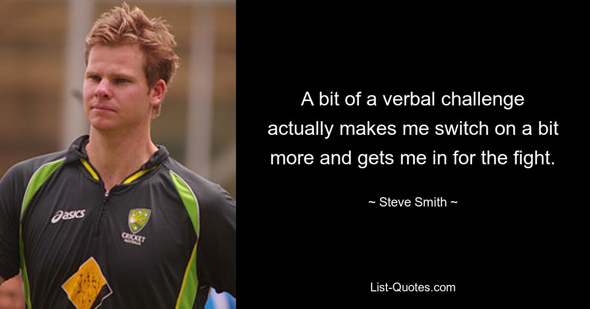 A bit of a verbal challenge actually makes me switch on a bit more and gets me in for the fight. — © Steve Smith