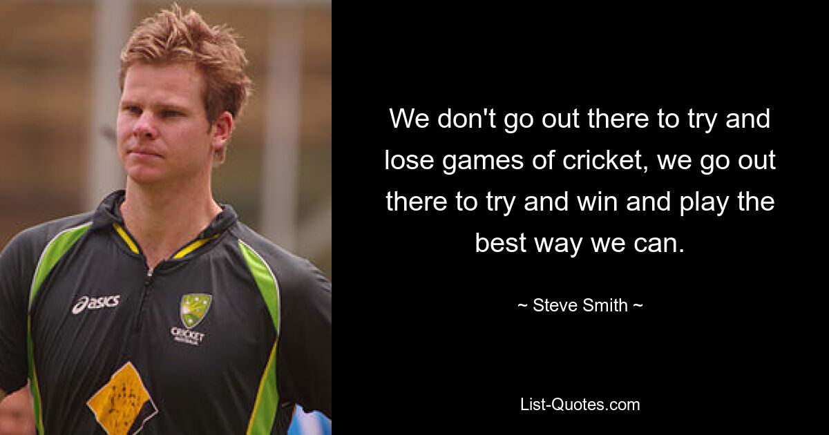 We don't go out there to try and lose games of cricket, we go out there to try and win and play the best way we can. — © Steve Smith