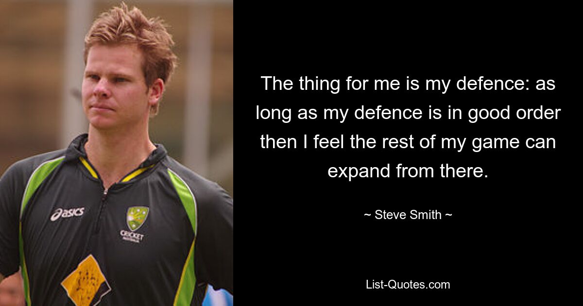 The thing for me is my defence: as long as my defence is in good order then I feel the rest of my game can expand from there. — © Steve Smith