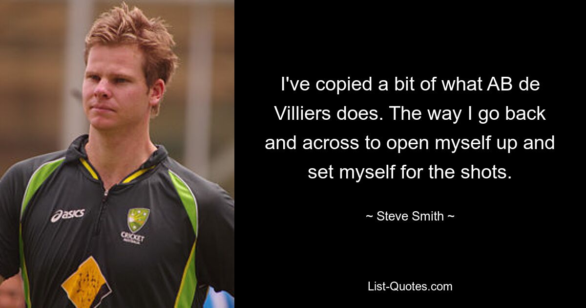 I've copied a bit of what AB de Villiers does. The way I go back and across to open myself up and set myself for the shots. — © Steve Smith