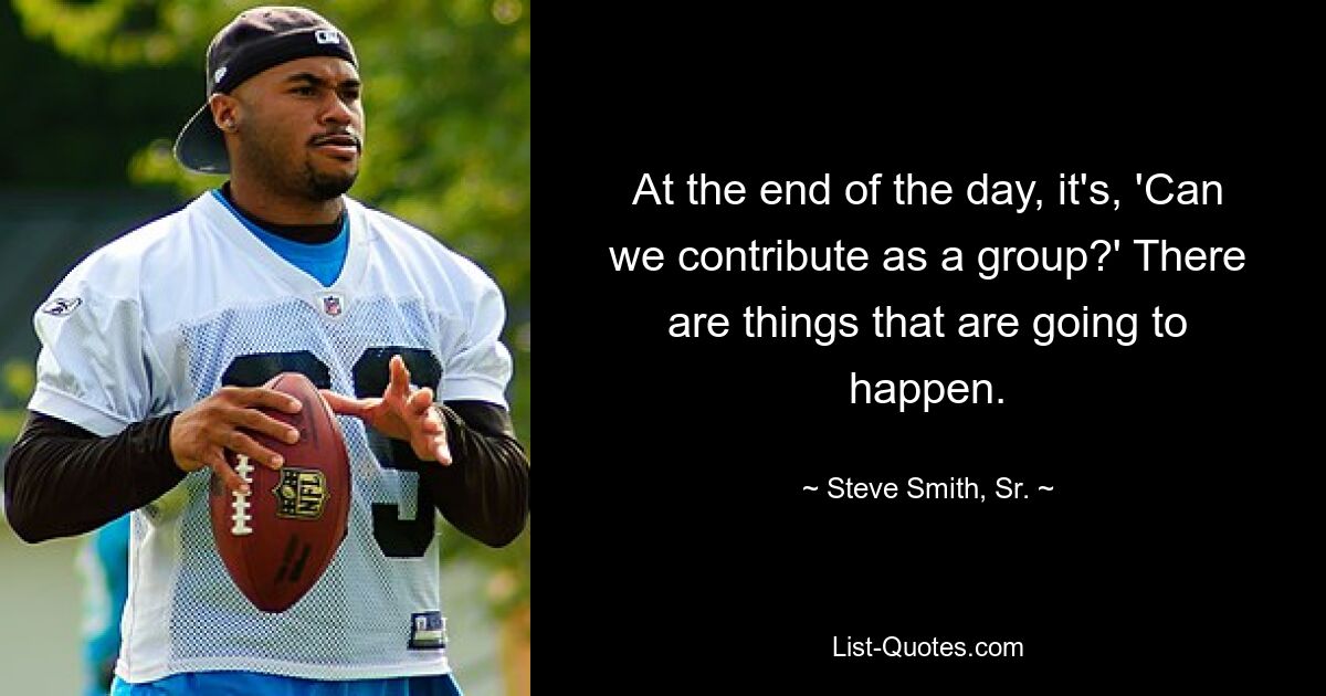 At the end of the day, it's, 'Can we contribute as a group?' There are things that are going to happen. — © Steve Smith, Sr.