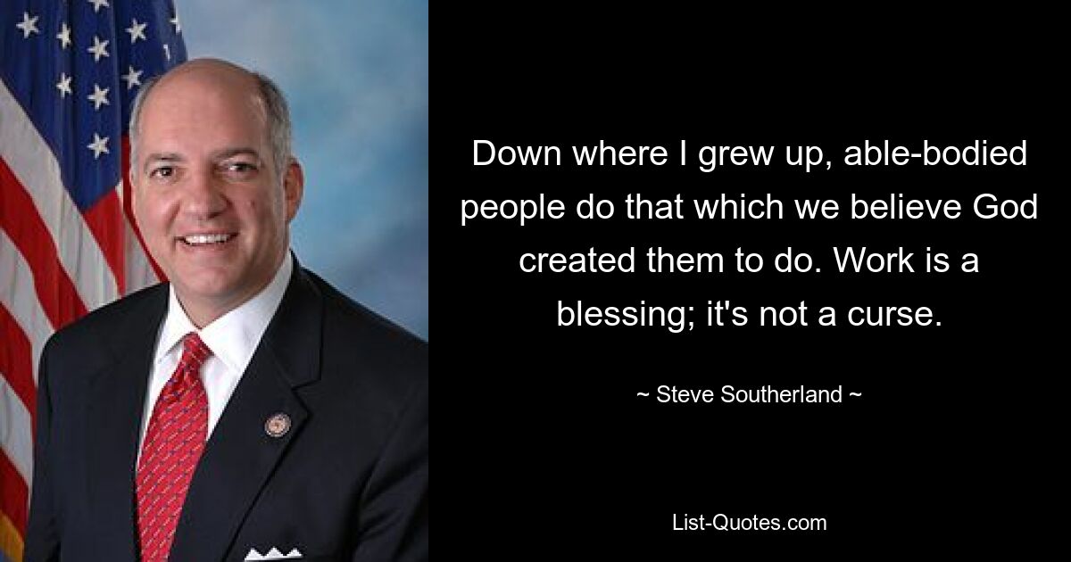 Down where I grew up, able-bodied people do that which we believe God created them to do. Work is a blessing; it's not a curse. — © Steve Southerland