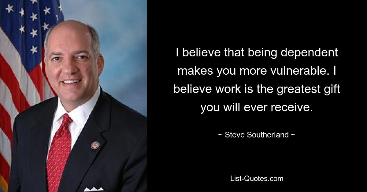 I believe that being dependent makes you more vulnerable. I believe work is the greatest gift you will ever receive. — © Steve Southerland