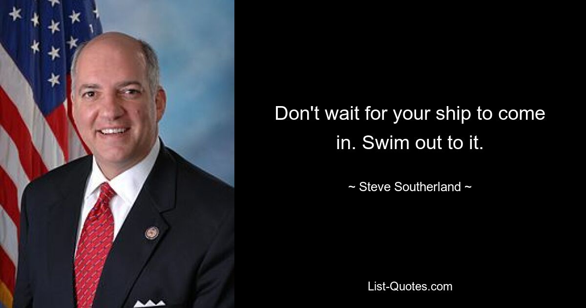 Don't wait for your ship to come in. Swim out to it. — © Steve Southerland