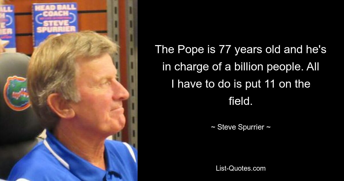 The Pope is 77 years old and he's in charge of a billion people. All I have to do is put 11 on the field. — © Steve Spurrier