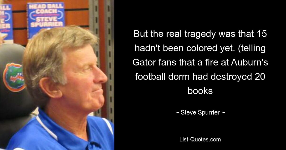 But the real tragedy was that 15 hadn't been colored yet. (telling Gator fans that a fire at Auburn's football dorm had destroyed 20 books — © Steve Spurrier