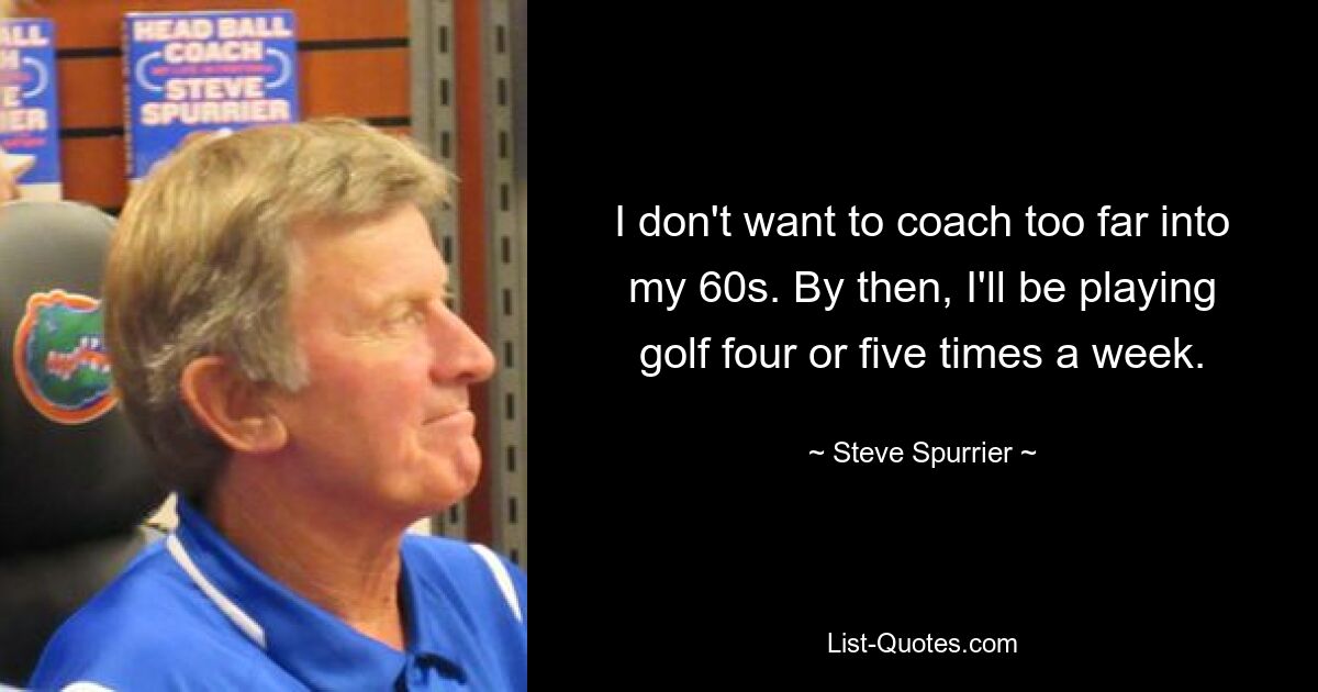 I don't want to coach too far into my 60s. By then, I'll be playing golf four or five times a week. — © Steve Spurrier