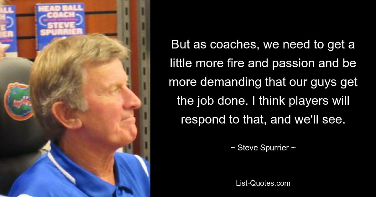 But as coaches, we need to get a little more fire and passion and be more demanding that our guys get the job done. I think players will respond to that, and we'll see. — © Steve Spurrier