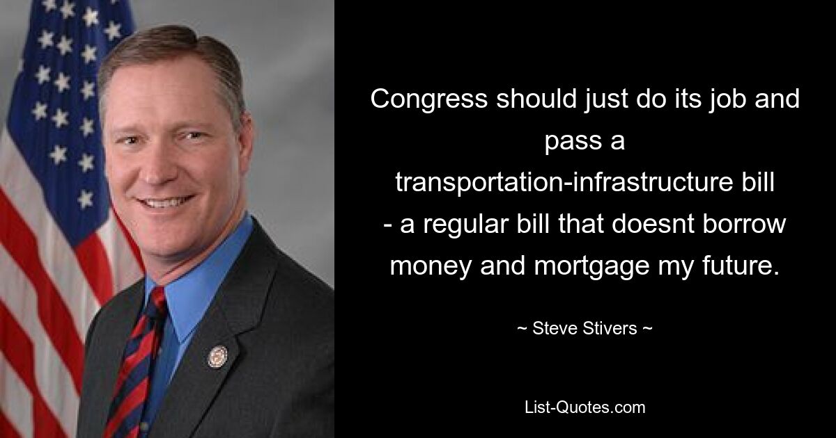 Congress should just do its job and pass a transportation-infrastructure bill - a regular bill that doesnt borrow money and mortgage my future. — © Steve Stivers