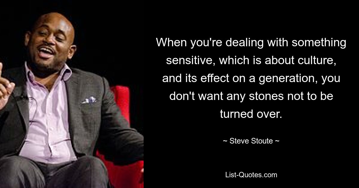 When you're dealing with something sensitive, which is about culture, and its effect on a generation, you don't want any stones not to be turned over. — © Steve Stoute