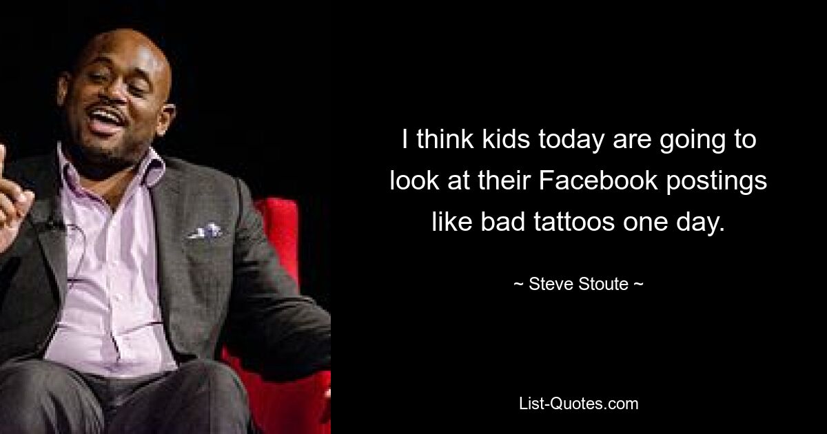 I think kids today are going to look at their Facebook postings like bad tattoos one day. — © Steve Stoute