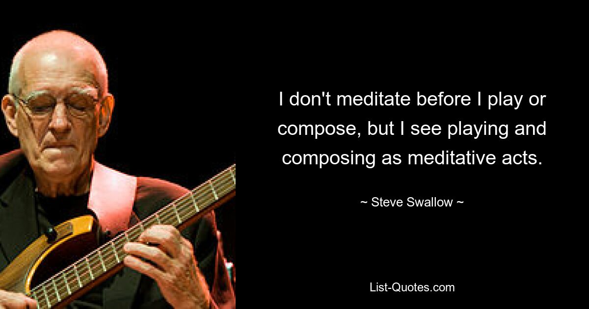 I don't meditate before I play or compose, but I see playing and composing as meditative acts. — © Steve Swallow