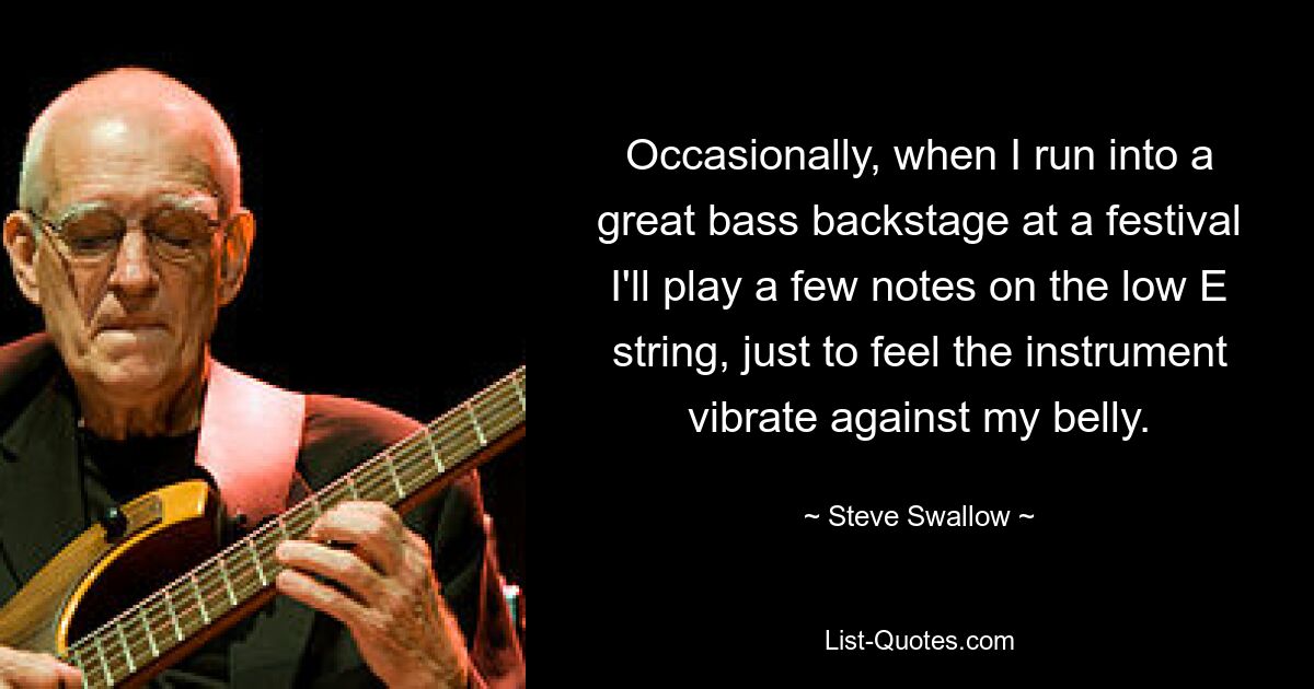 Occasionally, when I run into a great bass backstage at a festival I'll play a few notes on the low E string, just to feel the instrument vibrate against my belly. — © Steve Swallow