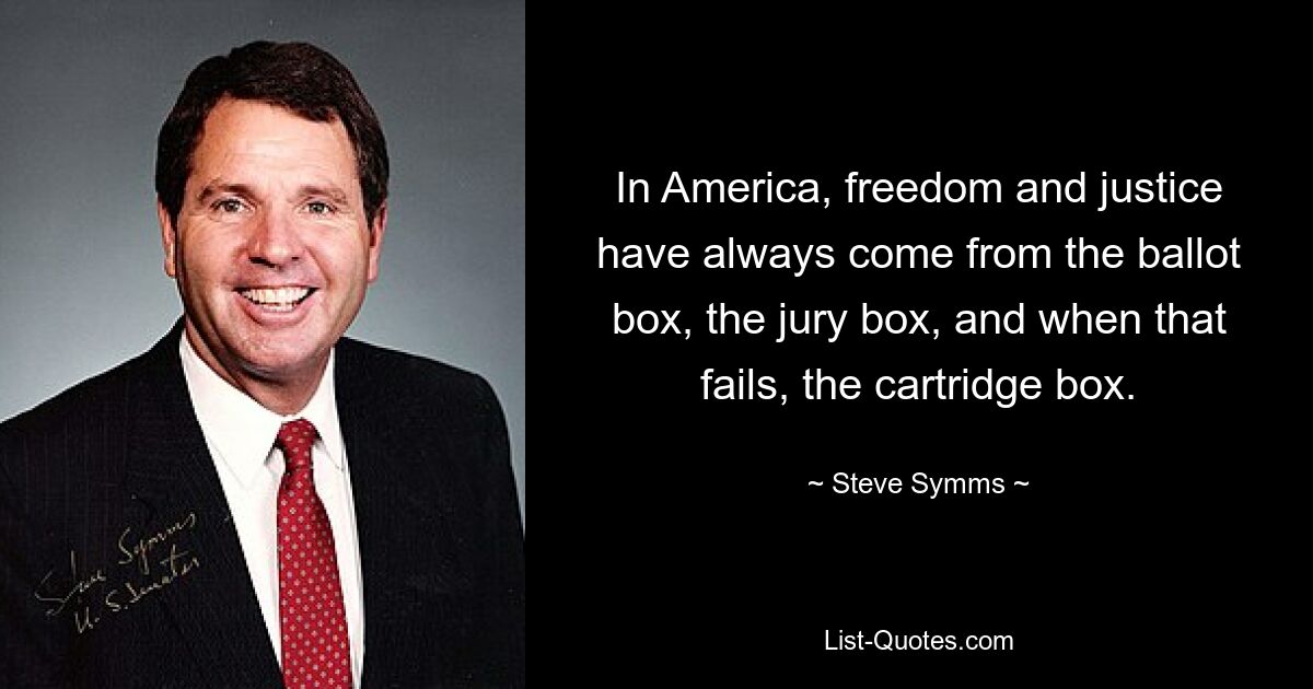 In America, freedom and justice have always come from the ballot box, the jury box, and when that fails, the cartridge box. — © Steve Symms