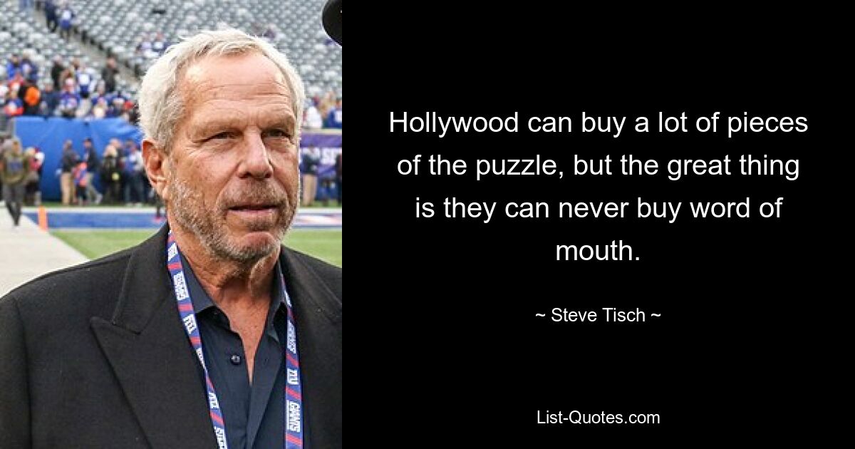 Hollywood can buy a lot of pieces of the puzzle, but the great thing is they can never buy word of mouth. — © Steve Tisch