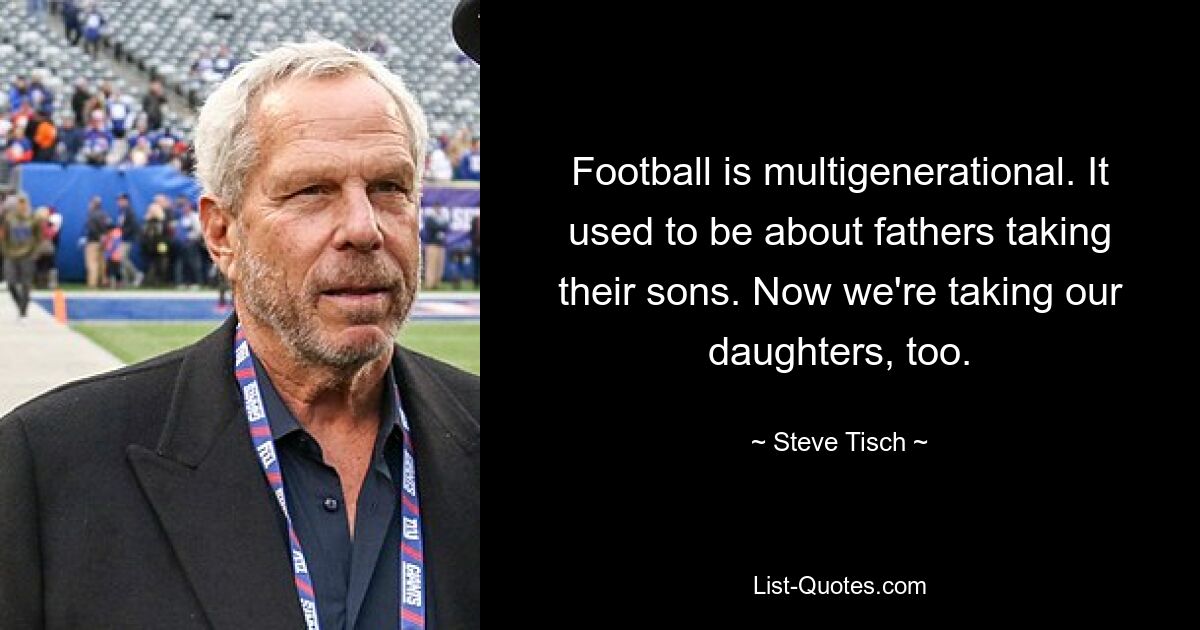 Football is multigenerational. It used to be about fathers taking their sons. Now we're taking our daughters, too. — © Steve Tisch