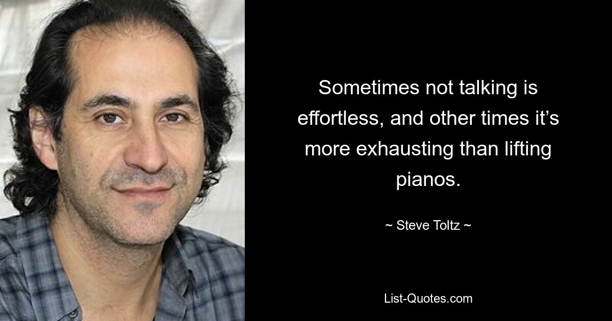 Sometimes not talking is effortless, and other times it’s more exhausting than lifting pianos. — © Steve Toltz