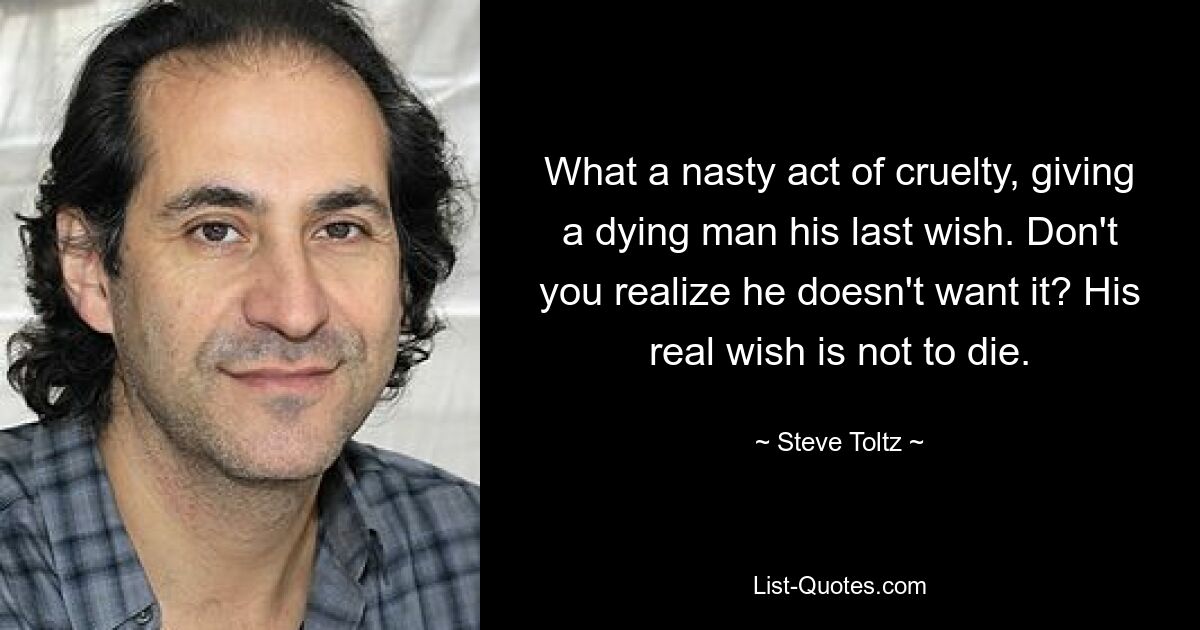 What a nasty act of cruelty, giving a dying man his last wish. Don't you realize he doesn't want it? His real wish is not to die. — © Steve Toltz